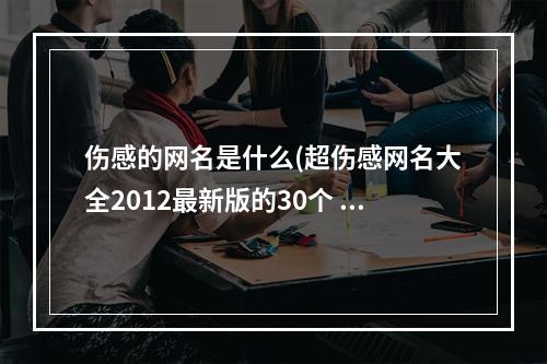 伤感的网名是什么(超伤感网名大全2012最新版的30个 的是的人攻略)