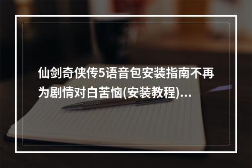 仙剑奇侠传5语音包安装指南不再为剧情对白苦恼(安装教程)/(从容处理仙剑奇侠传5语音包安装常见问题让游戏更加完美)