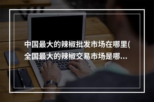 中国最大的辣椒批发市场在哪里(全国最大的辣椒交易市场是哪里 蚂蚁新村最大的辣椒)