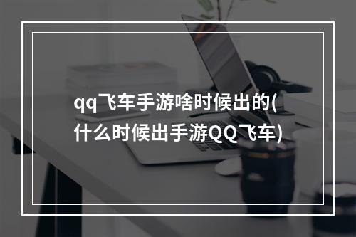 qq飞车手游啥时候出的(什么时候出手游QQ飞车)