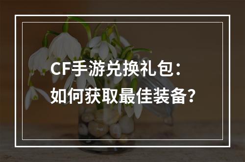 CF手游兑换礼包：如何获取最佳装备？