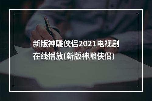 新版神雕侠侣2021电视剧在线播放(新版神雕侠侣)