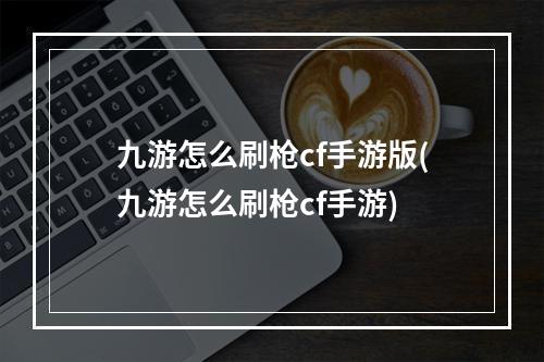 九游怎么刷枪cf手游版(九游怎么刷枪cf手游)