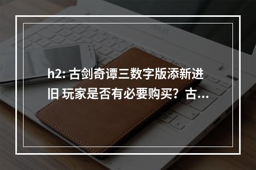 h2: 古剑奇谭三数字版添新进旧 玩家是否有必要购买？古剑奇谭三是由上海烛龙制作，方块游戏和网易联手发行的一款角色扮演类游戏。该游戏从2018年2月23日开始测