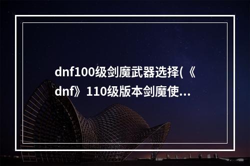 dnf100级剑魔武器选择(《dnf》110级版本剑魔使用武器推荐 110级版本剑魔使用)