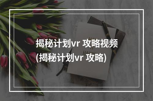 揭秘计划vr 攻略视频(揭秘计划vr 攻略)