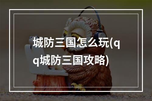 城防三国怎么玩(qq城防三国攻略)