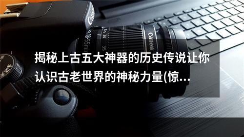 揭秘上古五大神器的历史传说让你认识古老世界的神秘力量(惊人之事)