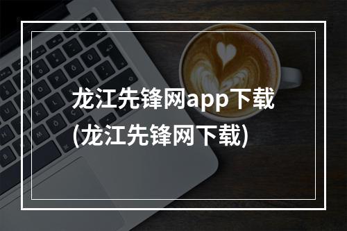 龙江先锋网app下载(龙江先锋网下载)