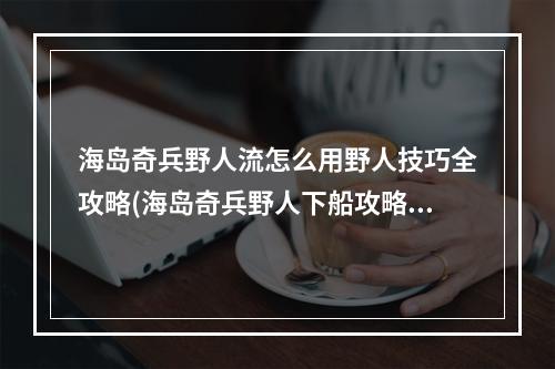 海岛奇兵野人流怎么用野人技巧全攻略(海岛奇兵野人下船攻略)