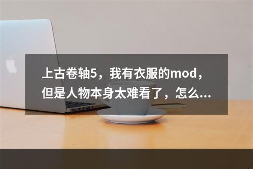 上古卷轴5，我有衣服的mod，但是人物本身太难看了，怎么美化，求详细解释(上古卷轴人物美化)