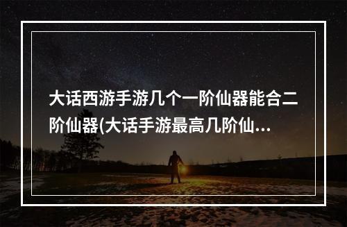 大话西游手游几个一阶仙器能合二阶仙器(大话手游最高几阶仙器)