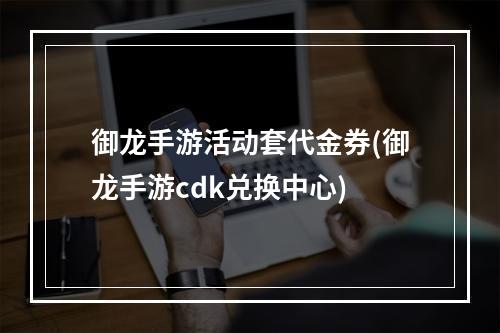 御龙手游活动套代金券(御龙手游cdk兑换中心)