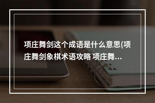 项庄舞剑这个成语是什么意思(项庄舞剑象棋术语攻略 项庄舞剑 mdash，mdash 打1象棋术语)