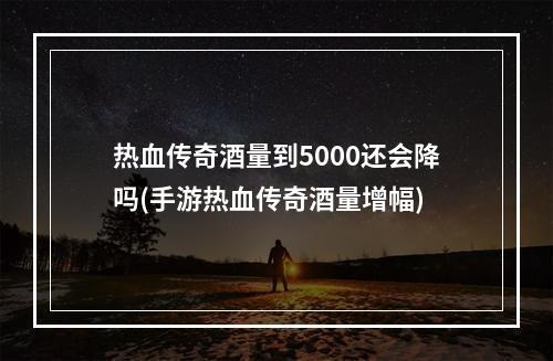 热血传奇酒量到5000还会降吗(手游热血传奇酒量增幅)