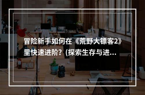 冒险新手如何在《荒野大镖客2》里快速进阶？(探索生存与进阶攻略分享)