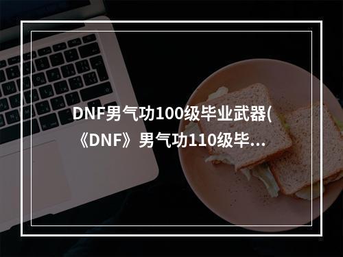 DNF男气功100级毕业武器(《DNF》男气功110级毕业武器选择攻略2022 )