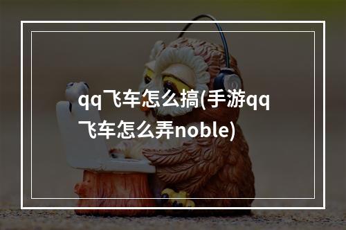 qq飞车怎么搞(手游qq飞车怎么弄noble)