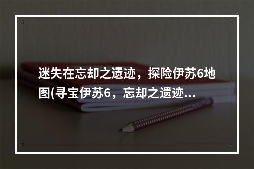 迷失在忘却之遗迹，探险伊苏6地图(寻宝伊苏6，忘却之遗迹地图详解)