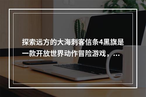 探索远方的大海刺客信条4黑旗是一款开放世界动作冒险游戏，玩家可以在游戏中成为一名十九世纪的海盗。游戏的一个最大亮点就是可被探索的开放世界，这个世界内藏有很多寻宝