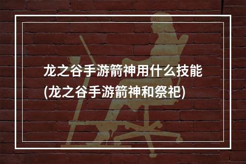 龙之谷手游箭神用什么技能(龙之谷手游箭神和祭祀)