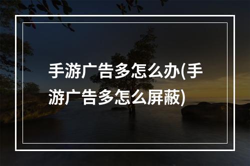 手游广告多怎么办(手游广告多怎么屏蔽)