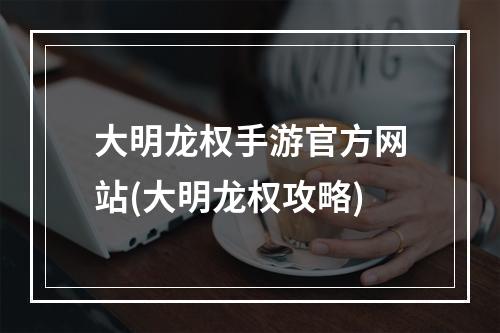 大明龙权手游官方网站(大明龙权攻略)