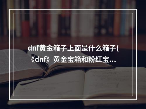 dnf黄金箱子上面是什么箱子(《dnf》黄金宝箱和粉红宝盒能开出什么奖励)