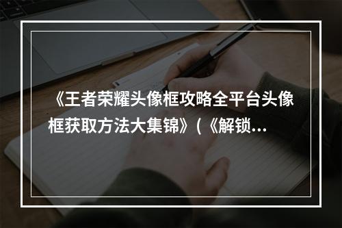 《王者荣耀头像框攻略全平台头像框获取方法大集锦》(《解锁头像框技巧多多，让你的王者个性十足》)