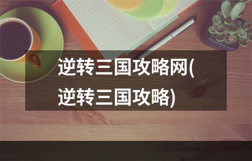 逆转三国攻略网(逆转三国攻略)