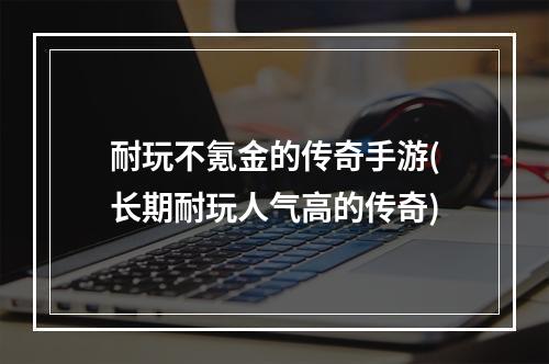 耐玩不氪金的传奇手游(长期耐玩人气高的传奇)