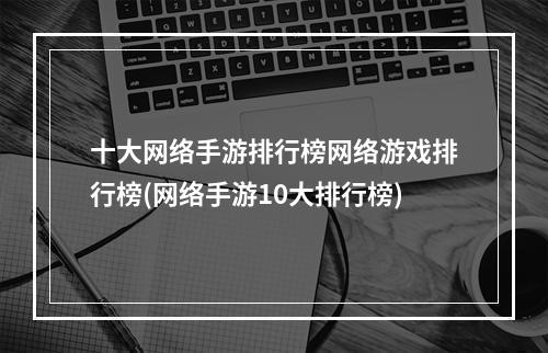 十大网络手游排行榜网络游戏排行榜(网络手游10大排行榜)