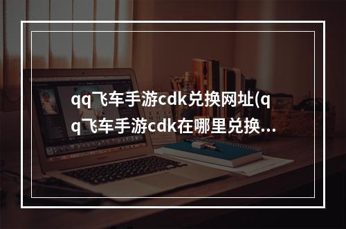 qq飞车手游cdk兑换网址(qq飞车手游cdk在哪里兑换码)