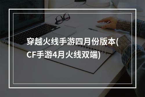 穿越火线手游四月份版本(CF手游4月火线双端)