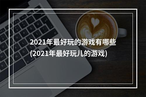 2021年最好玩的游戏有哪些(2021年最好玩儿的游戏)