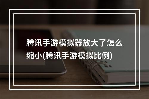 腾讯手游模拟器放大了怎么缩小(腾讯手游模拟比例)