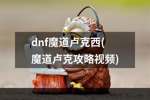 dnf魔道卢克西(魔道卢克攻略视频)