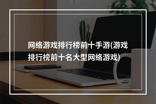 网络游戏排行榜前十手游(游戏排行榜前十名大型网络游戏)