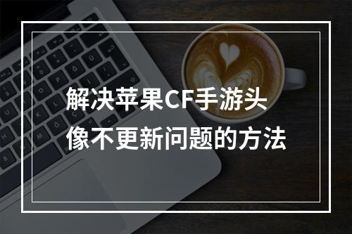 解决苹果CF手游头像不更新问题的方法