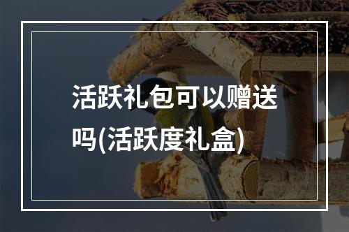 活跃礼包可以赠送吗(活跃度礼盒)