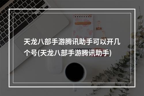 天龙八部手游腾讯助手可以开几个号(天龙八部手游腾讯助手)