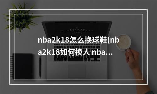 nba2k18怎么换球鞋(nba2k18如何换人 nba2k18更换替补攻略)