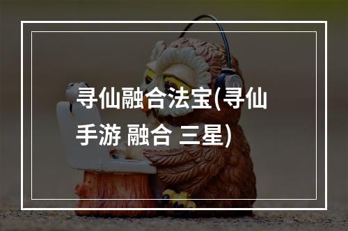 寻仙融合法宝(寻仙 手游 融合 三星)