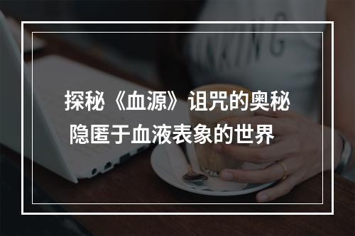 探秘《血源》诅咒的奥秘 隐匿于血液表象的世界