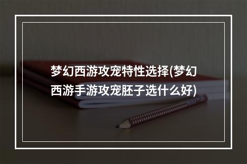 梦幻西游攻宠特性选择(梦幻西游手游攻宠胚子选什么好)