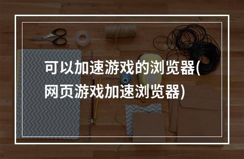 可以加速游戏的浏览器(网页游戏加速浏览器)