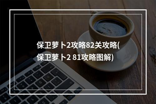 保卫萝卜2攻略82关攻略(保卫萝卜2 81攻略图解)