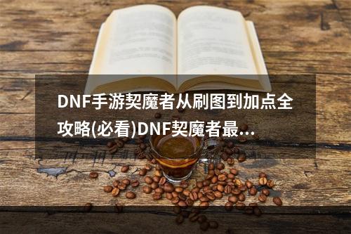 DNF手游契魔者从刷图到加点全攻略(必看)DNF契魔者最强攻略(DNF手游契魔者掌握加点技巧，轻松刷图无压力(DNF玩家必备))