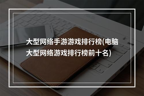 大型网络手游游戏排行榜(电脑大型网络游戏排行榜前十名)