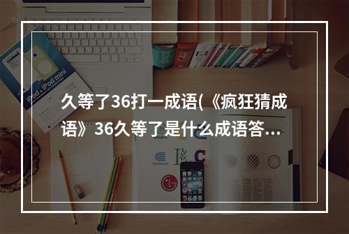 久等了36打一成语(《疯狂猜成语》36久等了是什么成语答案 答案大全汇总  )